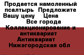Продается намоленный псалтырь. Предложите Вашу цену! › Цена ­ 600 000 - Все города Коллекционирование и антиквариат » Антиквариат   . Нижегородская обл.